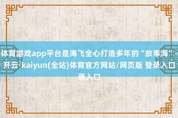 体育游戏app平台是海飞全心打造多年的“故事海”-开云·kaiyun(全站)体育官方网站/网页版 登录入口