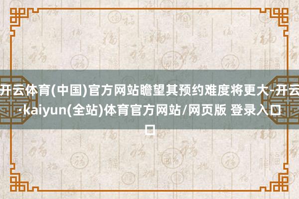 开云体育(中国)官方网站瞻望其预约难度将更大-开云·kaiyun(全站)体育官方网站/网页版 登录入口