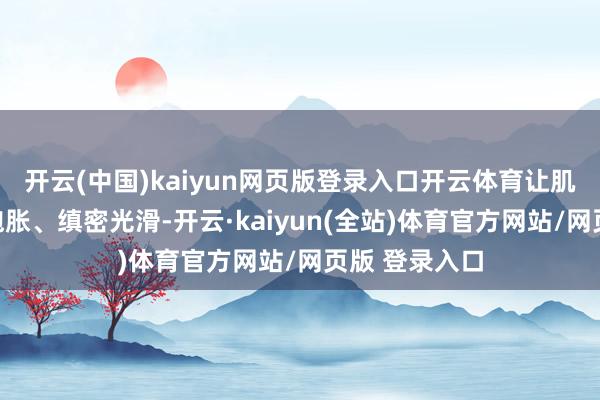 开云(中国)kaiyun网页版登录入口开云体育让肌肤变得水润饱胀、缜密光滑-开云·kaiyun(全站)体育官方网站/网页版 登录入口