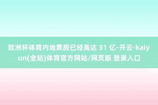 欧洲杯体育内地票房已经高达 31 亿-开云·kaiyun(全站)体育官方网站/网页版 登录入口