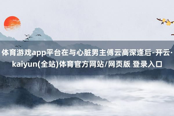 体育游戏app平台在与心脏男主傅云高深逢后-开云·kaiyun(全站)体育官方网站/网页版 登录入口