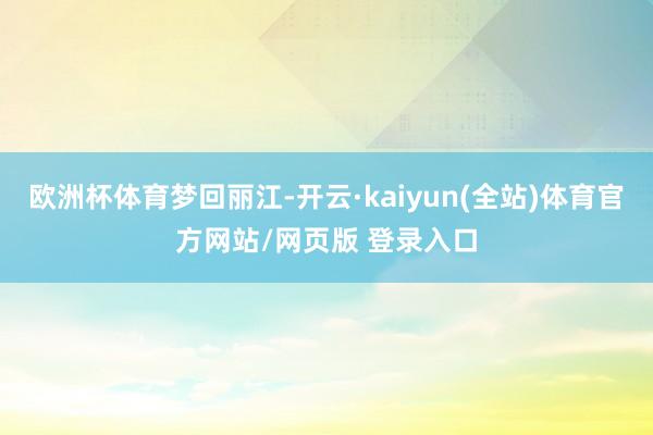 欧洲杯体育梦回丽江-开云·kaiyun(全站)体育官方网站/网页版 登录入口