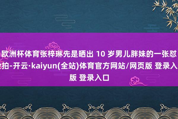 欧洲杯体育张梓琳先是晒出 10 岁男儿胖妹的一张怼脸拍-开云·kaiyun(全站)体育官方网站/网页版 登录入口
