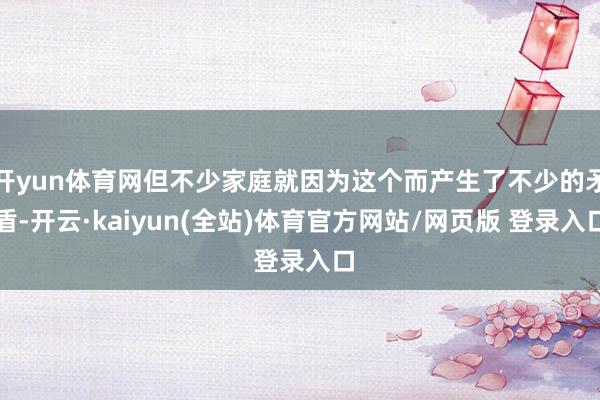 开yun体育网但不少家庭就因为这个而产生了不少的矛盾-开云·kaiyun(全站)体育官方网站/网页版 登录入口