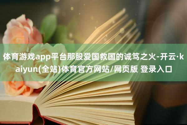 体育游戏app平台那股爱国救国的诚笃之火-开云·kaiyun(全站)体育官方网站/网页版 登录入口