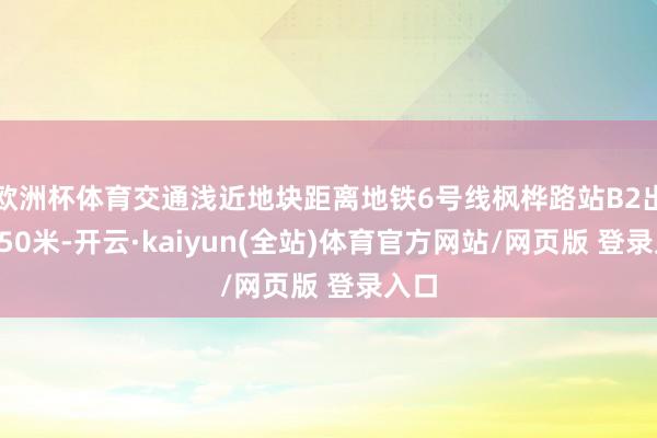 欧洲杯体育交通浅近地块距离地铁6号线枫桦路站B2出口250米-开云·kaiyun(全站)体育官方网站/网页版 登录入口