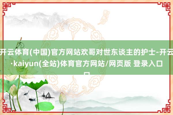 开云体育(中国)官方网站欢哥对世东谈主的护士-开云·kaiyun(全站)体育官方网站/网页版 登录入口