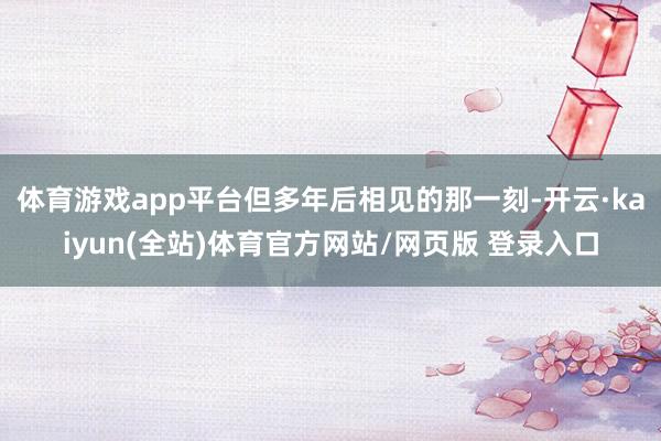 体育游戏app平台但多年后相见的那一刻-开云·kaiyun(全站)体育官方网站/网页版 登录入口