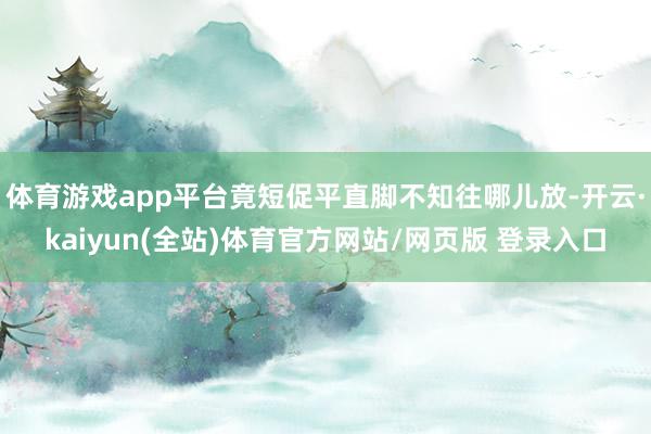 体育游戏app平台竟短促平直脚不知往哪儿放-开云·kaiyun(全站)体育官方网站/网页版 登录入口