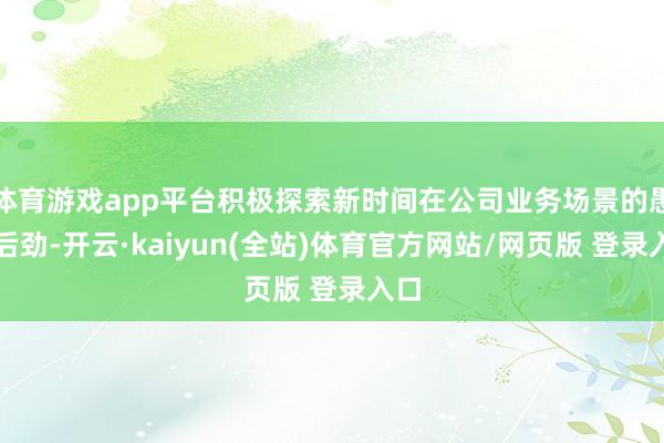 体育游戏app平台积极探索新时间在公司业务场景的愚弄后劲-开云·kaiyun(全站)体育官方网站/网页版 登录入口