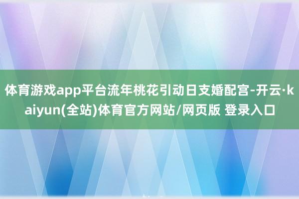 体育游戏app平台流年桃花引动日支婚配宫-开云·kaiyun(全站)体育官方网站/网页版 登录入口