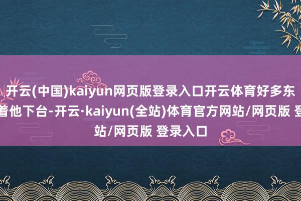 开云(中国)kaiyun网页版登录入口开云体育好多东谈主盼着他下台-开云·kaiyun(全站)体育官方网站/网页版 登录入口