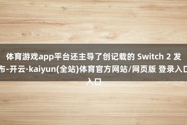 体育游戏app平台还主导了创记载的 Switch 2 发布-开云·kaiyun(全站)体育官方网站/网页版 登录入口