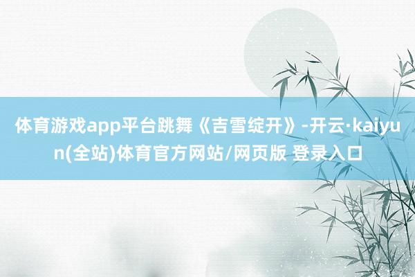 体育游戏app平台跳舞《吉雪绽开》-开云·kaiyun(全站)体育官方网站/网页版 登录入口