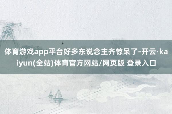 体育游戏app平台好多东说念主齐惊呆了-开云·kaiyun(全站)体育官方网站/网页版 登录入口
