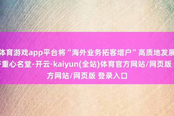 体育游戏app平台将“海外业务拓客增户”高质地发展当作班子重心名堂-开云·kaiyun(全站)体育官方网站/网页版 登录入口