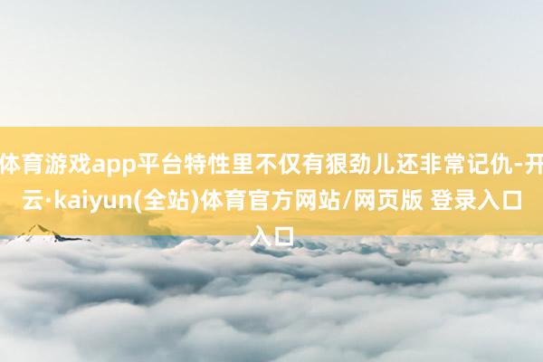 体育游戏app平台特性里不仅有狠劲儿还非常记仇-开云·kaiyun(全站)体育官方网站/网页版 登录入口