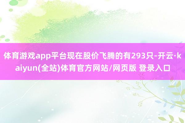 体育游戏app平台现在股价飞腾的有293只-开云·kaiyun(全站)体育官方网站/网页版 登录入口