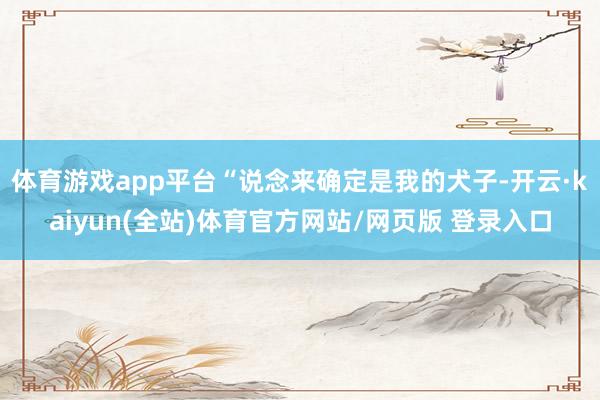 体育游戏app平台“说念来确定是我的犬子-开云·kaiyun(全站)体育官方网站/网页版 登录入口