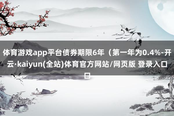 体育游戏app平台债券期限6年(第一年为0.4%-开云·kaiyun(全站)体育官方网站/网页版 登录入口