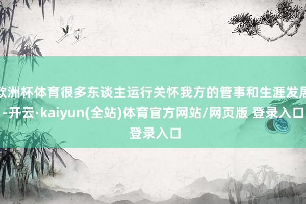 欧洲杯体育很多东谈主运行关怀我方的管事和生涯发展-开云·kaiyun(全站)体育官方网站/网页版 登录入口