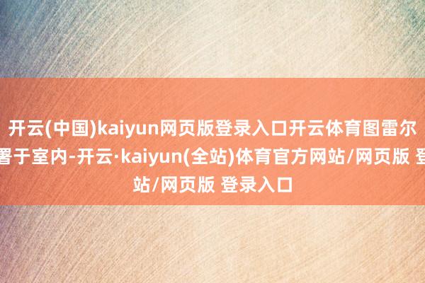 开云(中国)kaiyun网页版登录入口开云体育图雷尔每每部署于室内-开云·kaiyun(全站)体育官方网站/网页版 登录入口