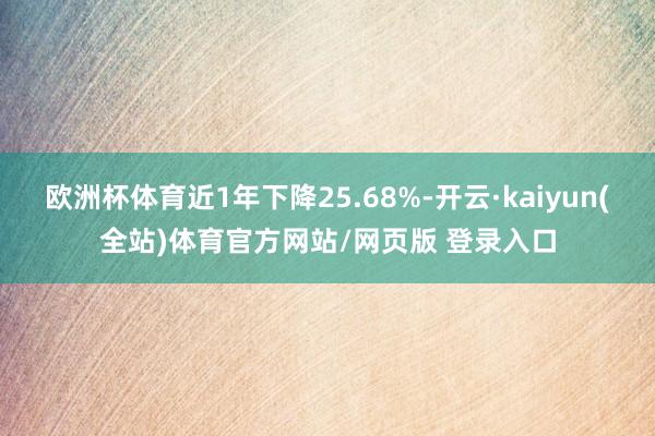 欧洲杯体育近1年下降25.68%-开云·kaiyun(全站)体育官方网站/网页版 登录入口