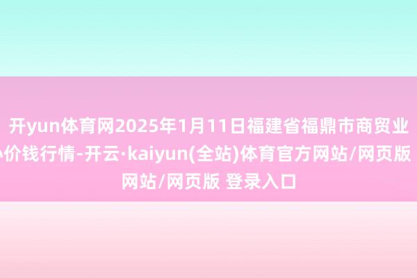 开yun体育网2025年1月11日福建省福鼎市商贸业工作中心价钱行情-开云·kaiyun(全站)体育官方网站/网页版 登录入口