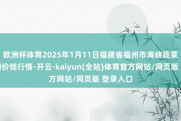 欧洲杯体育2025年1月11日福建省福州市海峡蔬菜批发阛阓价钱行情-开云·kaiyun(全站)体育官方网站/网页版 登录入口
