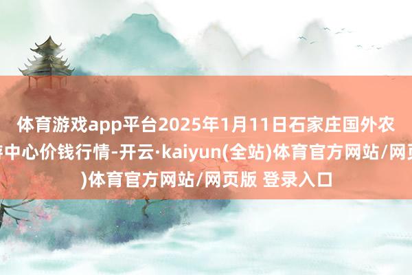 体育游戏app平台2025年1月11日石家庄国外农产物批发交游中心价钱行情-开云·kaiyun(全站)体育官方网站/网页版 登录入口