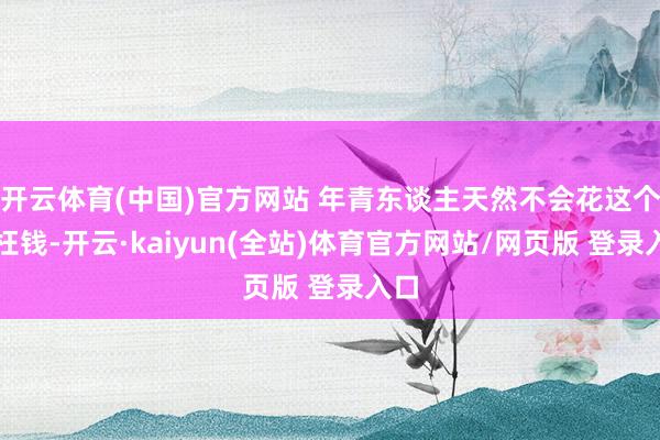 开云体育(中国)官方网站 年青东谈主天然不会花这个冤枉钱-开云·kaiyun(全站)体育官方网站/网页版 登录入口