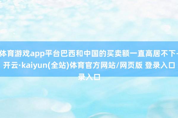 体育游戏app平台巴西和中国的买卖额一直高居不下-开云·kaiyun(全站)体育官方网站/网页版 登录入口