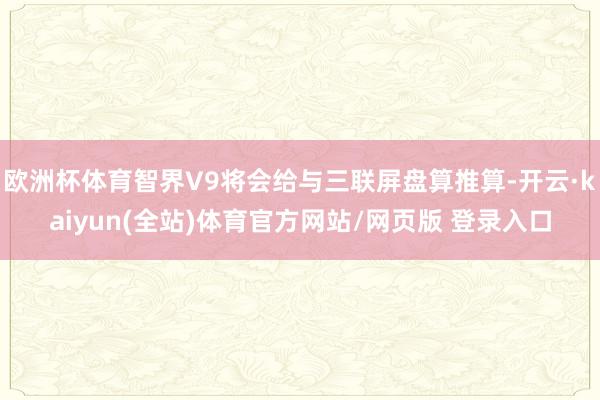 欧洲杯体育智界V9将会给与三联屏盘算推算-开云·kaiyun(全站)体育官方网站/网页版 登录入口
