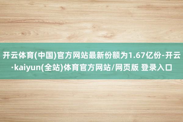 开云体育(中国)官方网站最新份额为1.67亿份-开云·kaiyun(全站)体育官方网站/网页版 登录入口