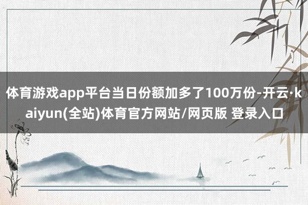 体育游戏app平台当日份额加多了100万份-开云·kaiyun(全站)体育官方网站/网页版 登录入口