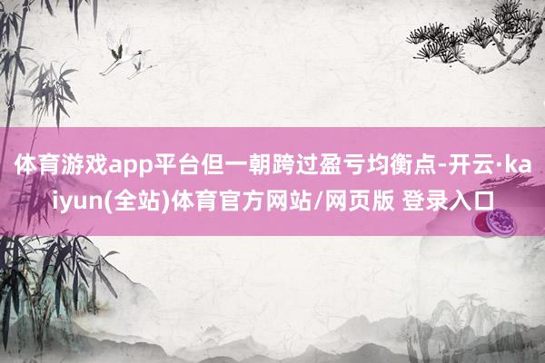 体育游戏app平台但一朝跨过盈亏均衡点-开云·kaiyun(全站)体育官方网站/网页版 登录入口