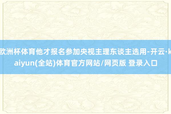欧洲杯体育他才报名参加央视主理东谈主选用-开云·kaiyun(全站)体育官方网站/网页版 登录入口