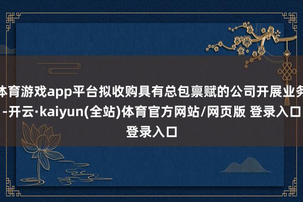 体育游戏app平台拟收购具有总包禀赋的公司开展业务-开云·kaiyun(全站)体育官方网站/网页版 登录入口