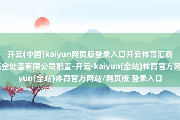 开云(中国)kaiyun网页版登录入口开云体育汇商共创（安徽）私募基金处置有限公司配置-开云·kaiyun(全站)体育官方网站/网页版 登录入口