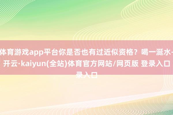 体育游戏app平台你是否也有过近似资格？喝一涎水-开云·kaiyun(全站)体育官方网站/网页版 登录入口