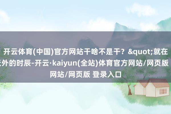 开云体育(中国)官方网站干啥不是干？"就在我魂飞天外的时辰-开云·kaiyun(全站)体育官方网站/网页版 登录入口