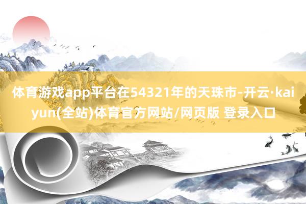 体育游戏app平台在54321年的天珠市-开云·kaiyun(全站)体育官方网站/网页版 登录入口