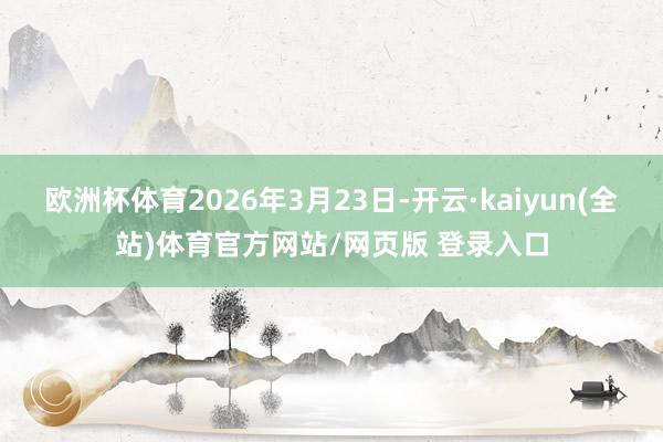 欧洲杯体育2026年3月23日-开云·kaiyun(全站)体育官方网站/网页版 登录入口