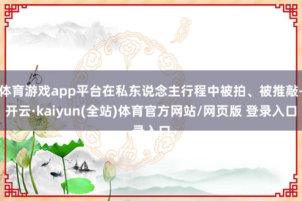 体育游戏app平台在私东说念主行程中被拍、被推敲-开云·kaiyun(全站)体育官方网站/网页版 登录入口