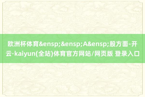 欧洲杯体育&ensp;&ensp;A&ensp;股方面-开云·kaiyun(全站)体育官方网站/网页版 登录入口