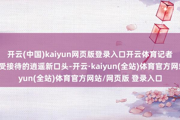 开云(中国)kaiyun网页版登录入口开云体育记者 温慧敏说到当下超受接待的逍遥新口头-开云·kaiyun(全站)体育官方网站/网页版 登录入口
