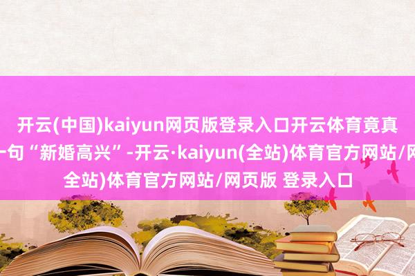 开云(中国)kaiyun网页版登录入口开云体育竟真有东说念主因一句“新婚高兴”-开云·kaiyun(全站)体育官方网站/网页版 登录入口