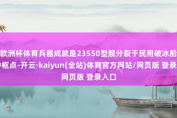 欧洲杯体育兵器成就是23550型舰分裂于民用破冰船的中枢点-开云·kaiyun(全站)体育官方网站/网页版 登录入口