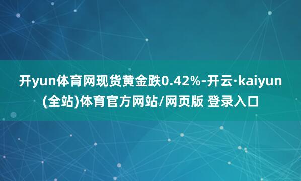 开yun体育网现货黄金跌0.42%-开云·kaiyun(全站)体育官方网站/网页版 登录入口