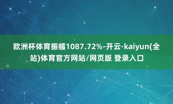 欧洲杯体育振幅1087.72%-开云·kaiyun(全站)体育官方网站/网页版 登录入口
